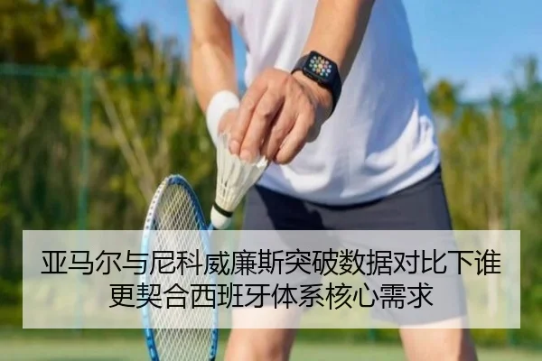 亚马尔与尼科威廉斯突破数据对比下谁更契合西班牙体系核心需求