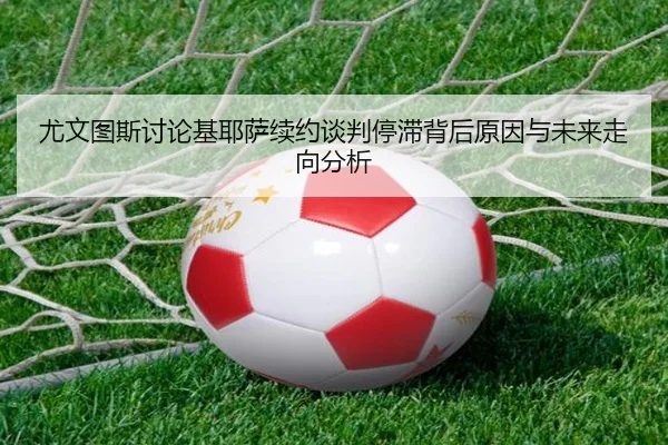 尤文图斯讨论基耶萨续约谈判停滞背后原因与未来走向分析