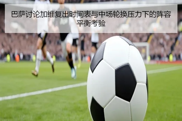 巴萨讨论加维复出时间表与中场轮换压力下的阵容平衡考验