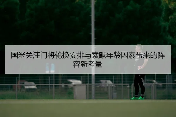 国米关注门将轮换安排与索默年龄因素带来的阵容新考量