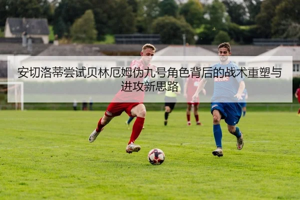 安切洛蒂尝试贝林厄姆伪九号角色背后的战术重塑与进攻新思路